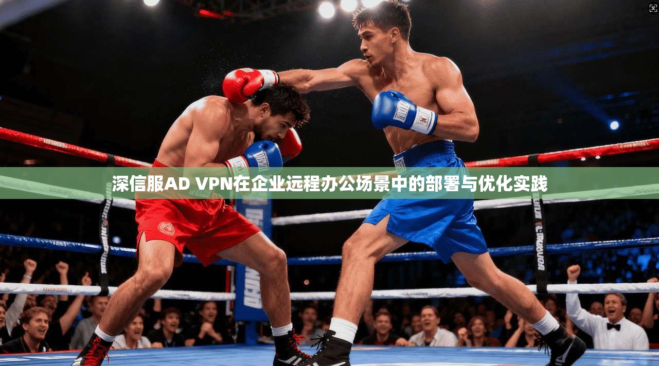深信服AD VPN在企业远程办公场景中的部署与优化实践