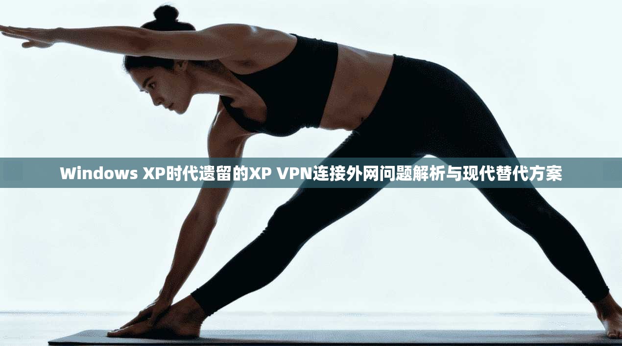 Windows XP时代遗留的XP VPN连接外网问题解析与现代替代方案