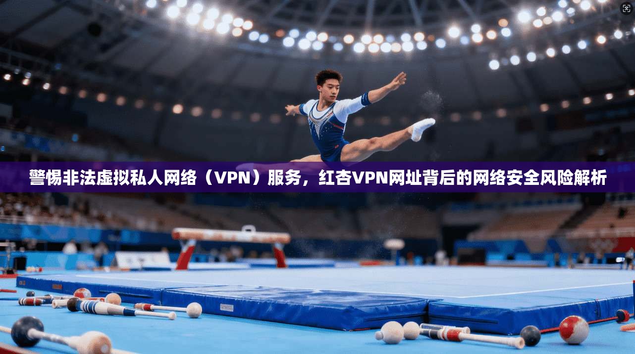警惕非法虚拟私人网络（VPN）服务，红杏VPN网址背后的网络安全风险解析