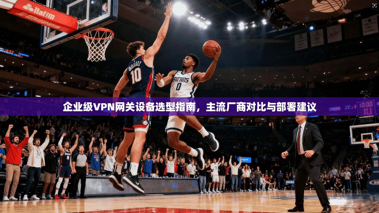 企业级VPN网关设备选型指南，主流厂商对比与部署建议