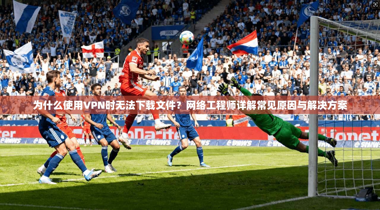 为什么使用VPN时无法下载文件？网络工程师详解常见原因与解决方案