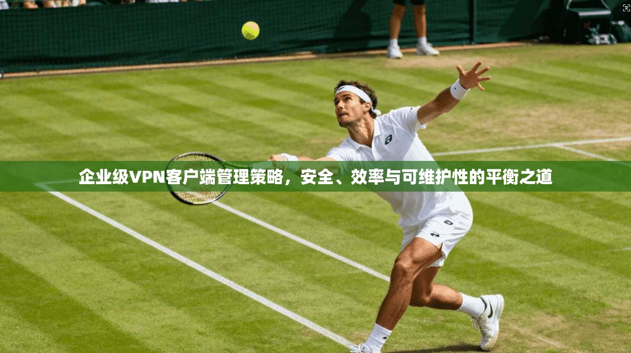 企业级VPN客户端管理策略，安全、效率与可维护性的平衡之道