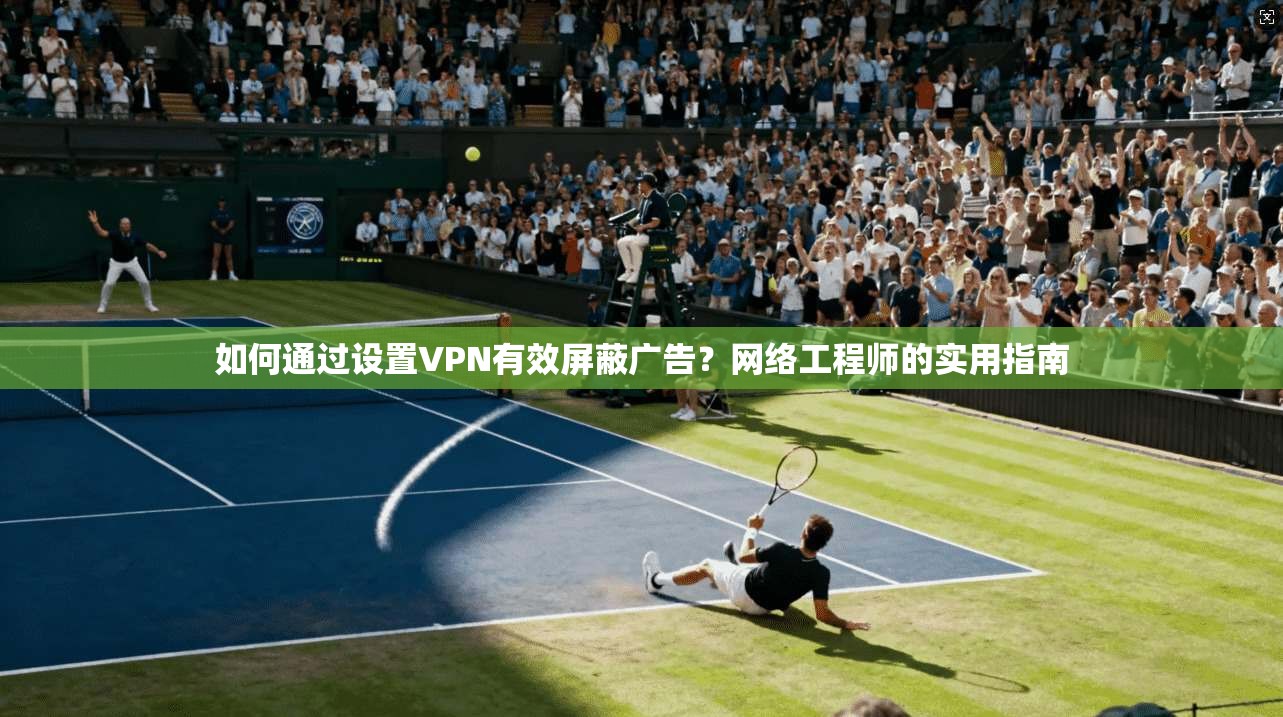 如何通过设置VPN有效屏蔽广告？网络工程师的实用指南