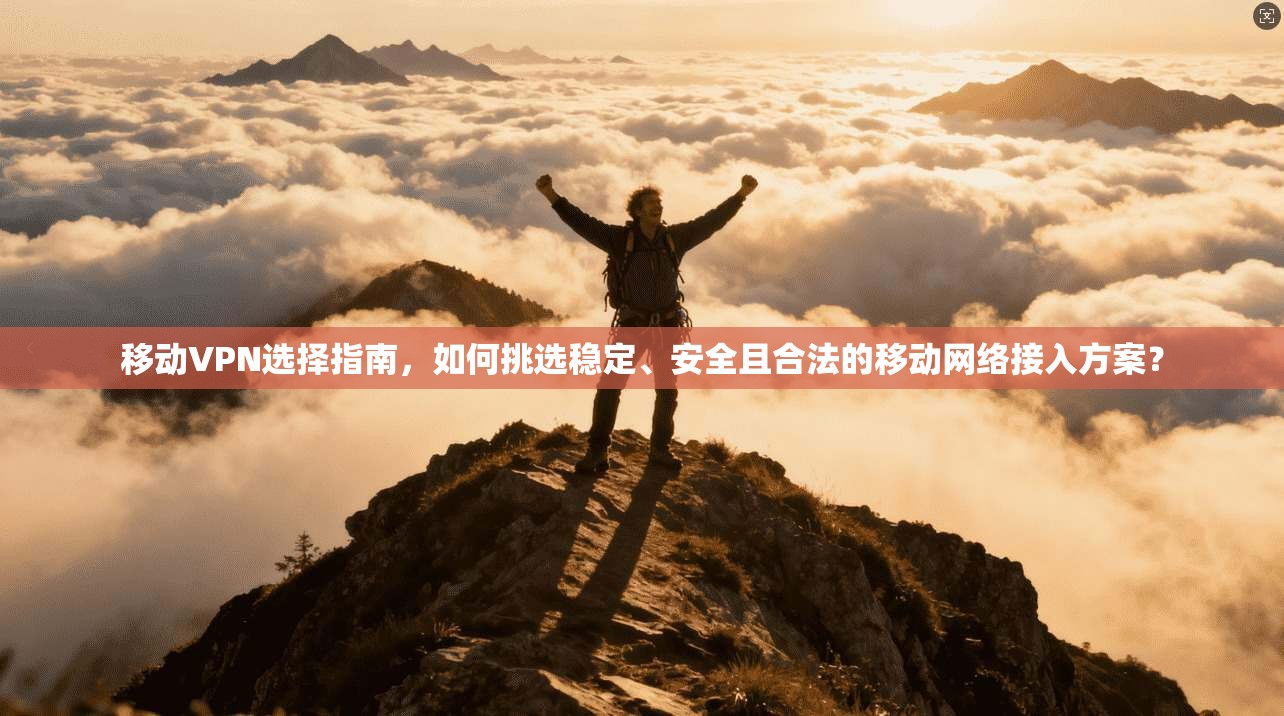 移动VPN选择指南，如何挑选稳定、安全且合法的移动网络接入方案？