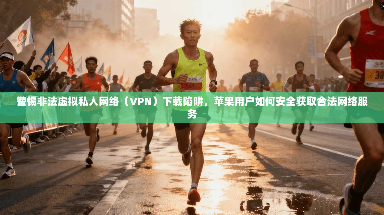 警惕非法虚拟私人网络（VPN）下载陷阱，苹果用户如何安全获取合法网络服务