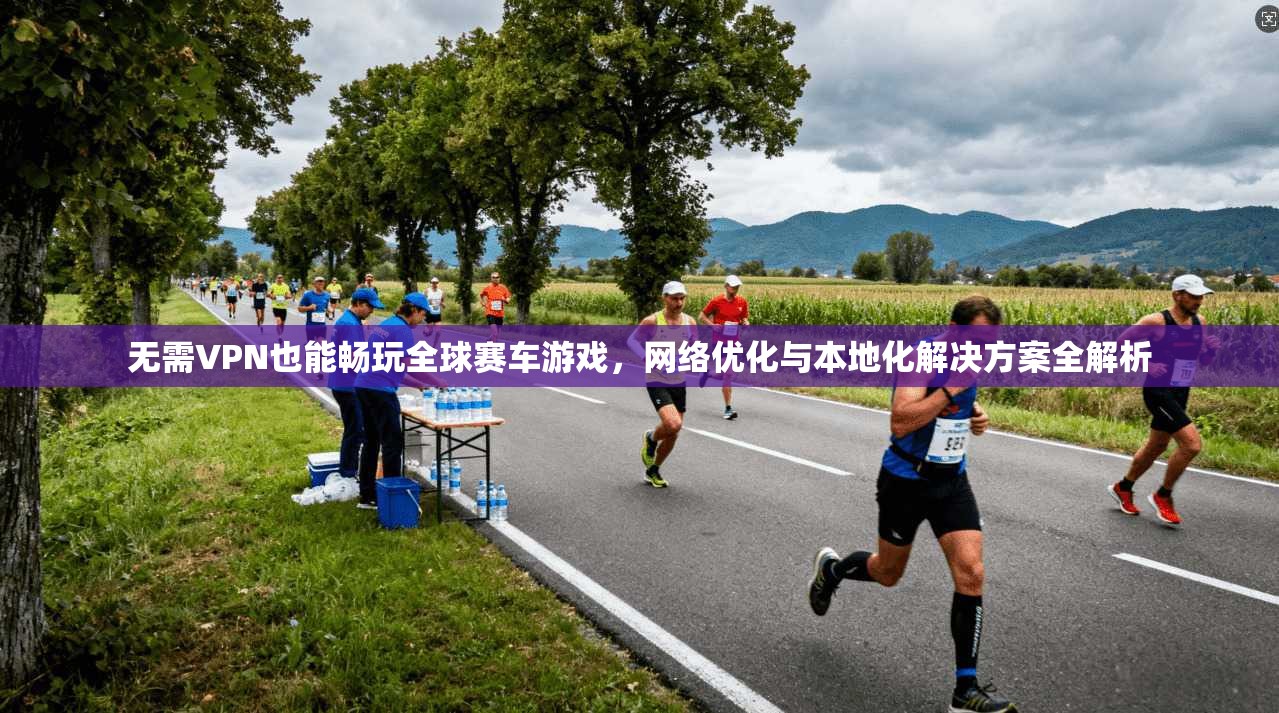 无需VPN也能畅玩全球赛车游戏，网络优化与本地化解决方案全解析