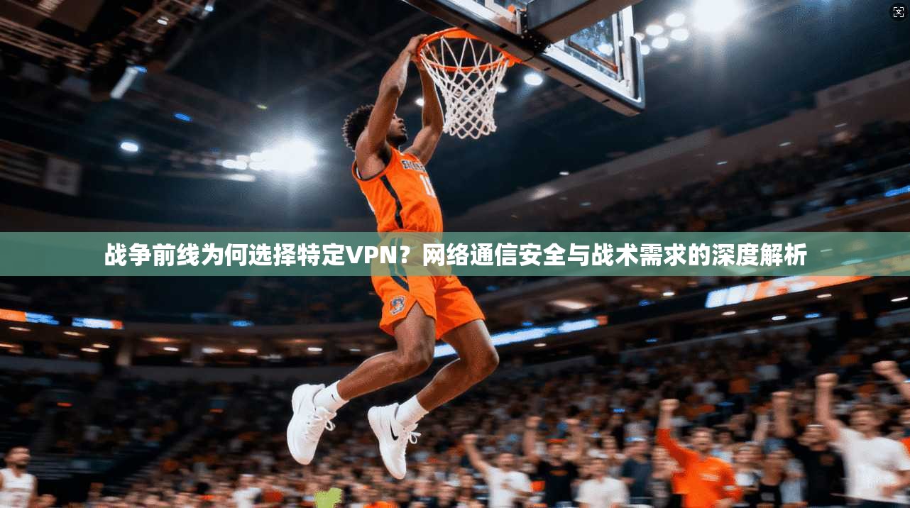 战争前线为何选择特定VPN？网络通信安全与战术需求的深度解析