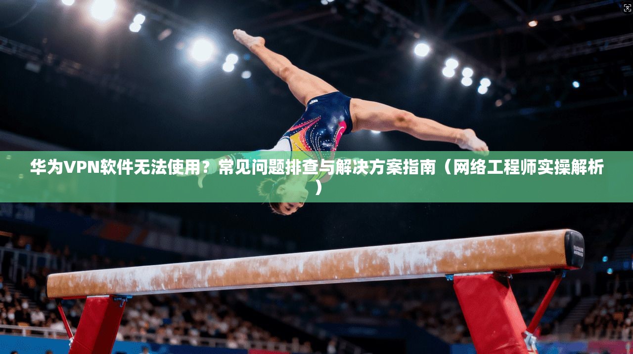 华为VPN软件无法使用？常见问题排查与解决方案指南（网络工程师实操解析）