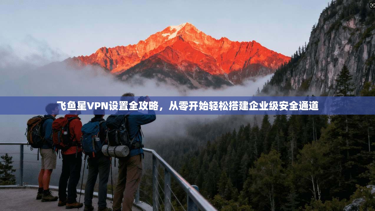 飞鱼星VPN设置全攻略，从零开始轻松搭建企业级安全通道