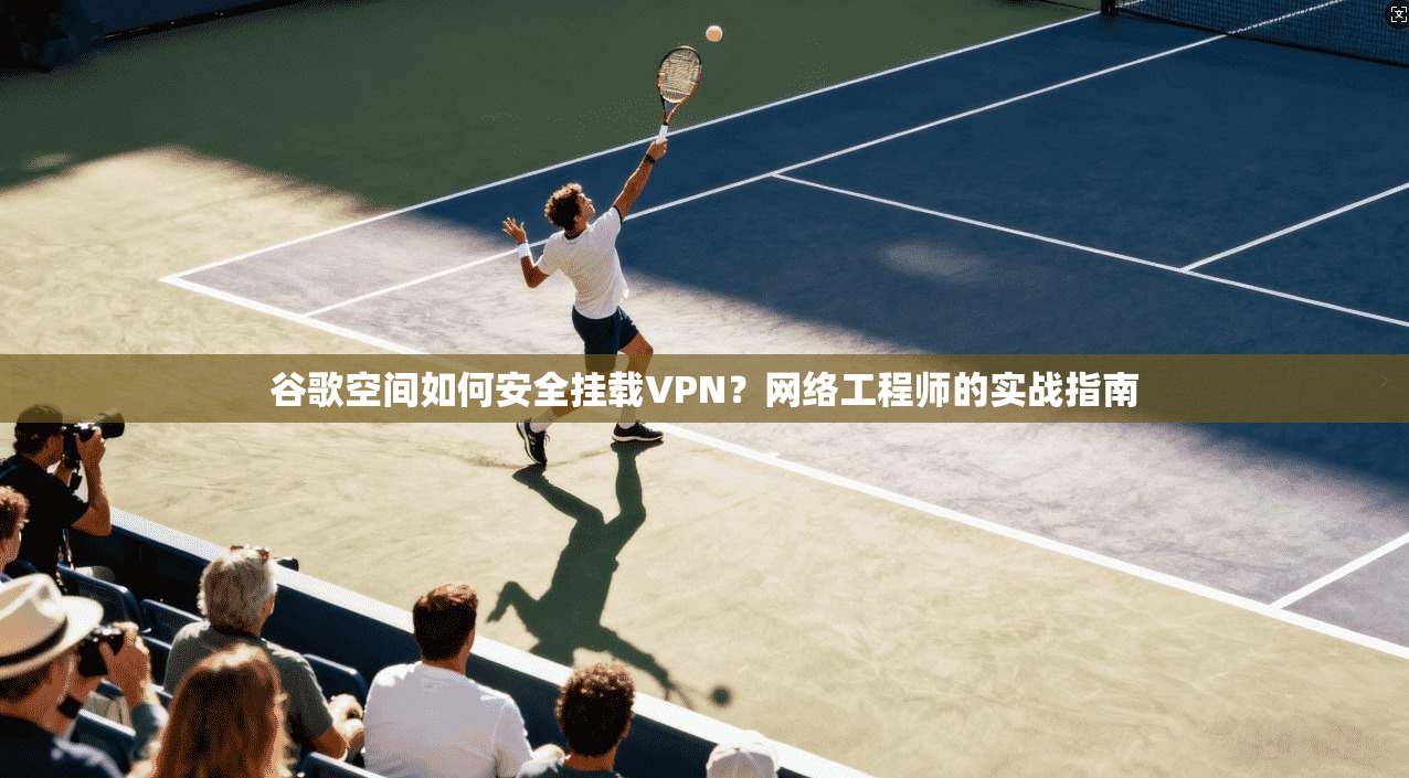 谷歌空间如何安全挂载VPN？网络工程师的实战指南