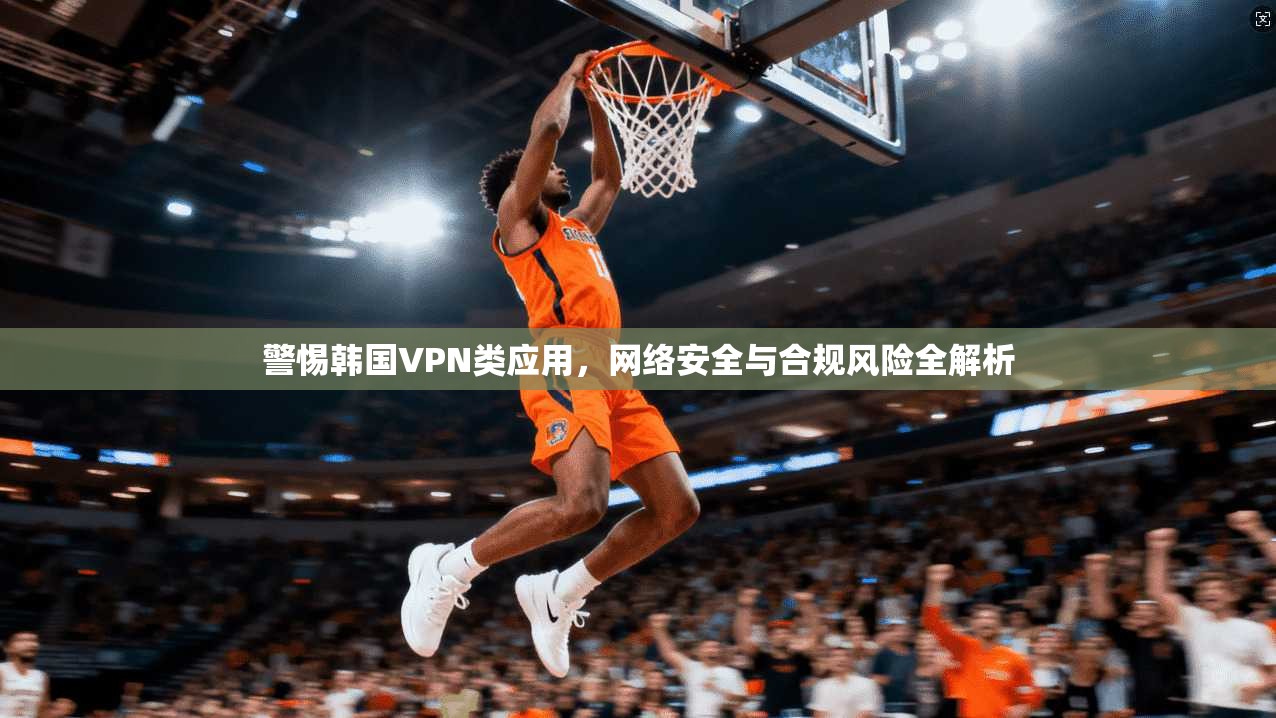 警惕韩国VPN类应用，网络安全与合规风险全解析