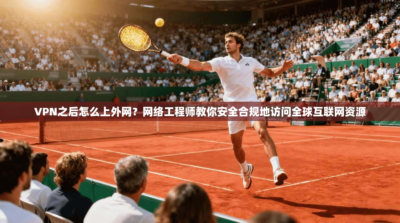 VPN之后怎么上外网？网络工程师教你安全合规地访问全球互联网资源