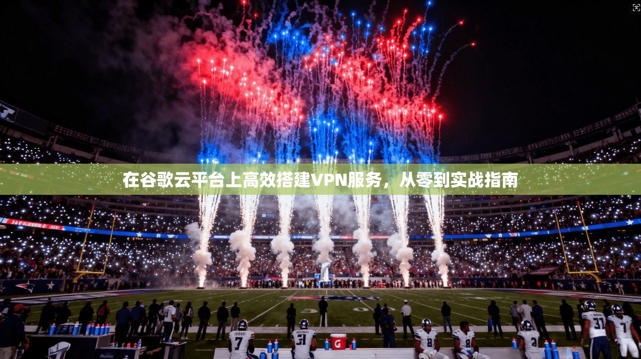 在谷歌云平台上高效搭建VPN服务，从零到实战指南