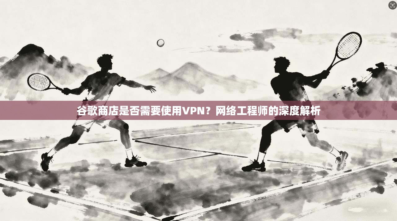 谷歌商店是否需要使用VPN？网络工程师的深度解析
