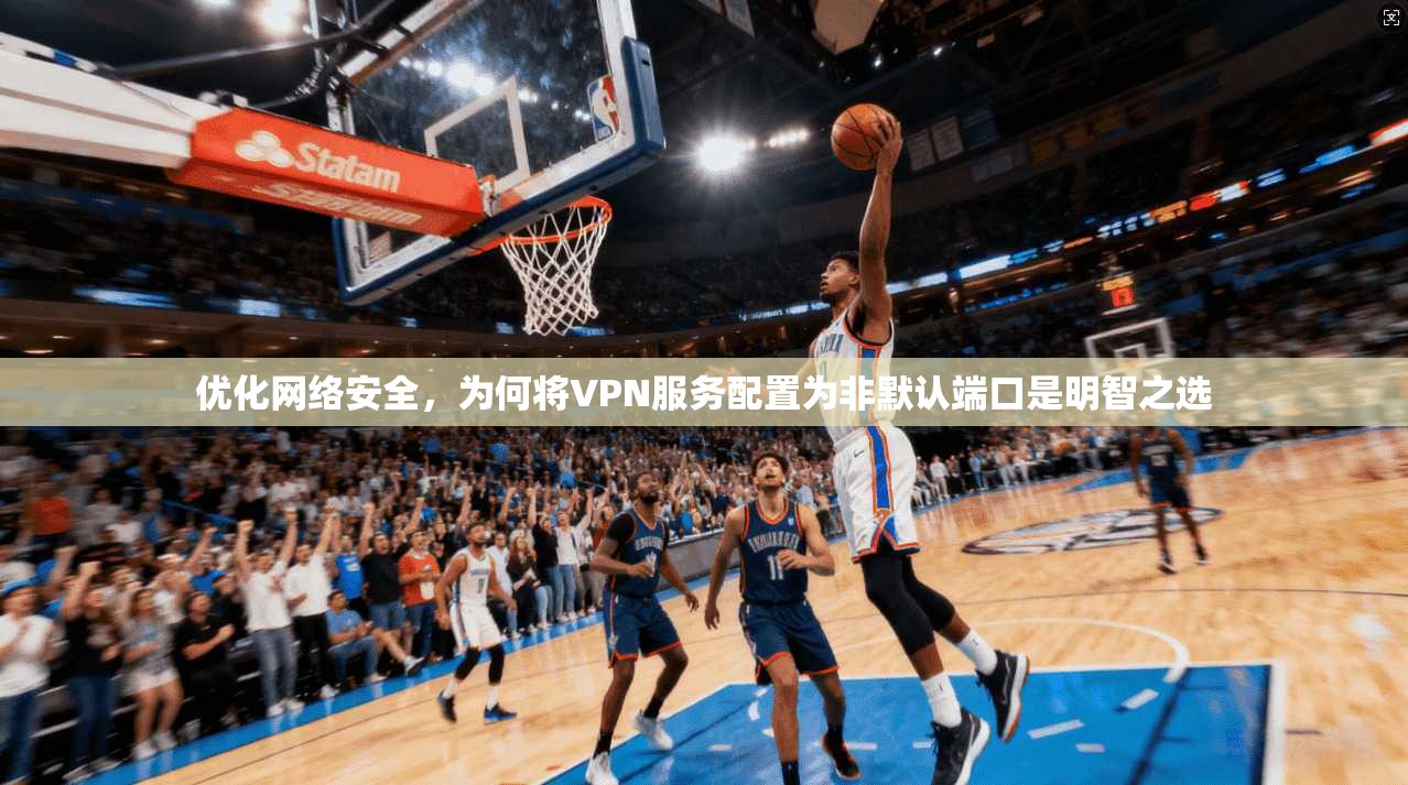 优化网络安全，为何将VPN服务配置为非默认端口是明智之选