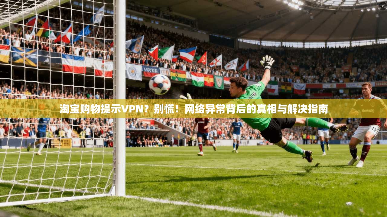 淘宝购物提示VPN？别慌！网络异常背后的真相与解决指南