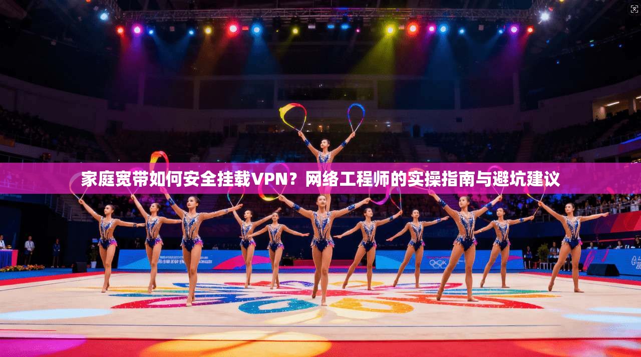 家庭宽带如何安全挂载VPN？网络工程师的实操指南与避坑建议