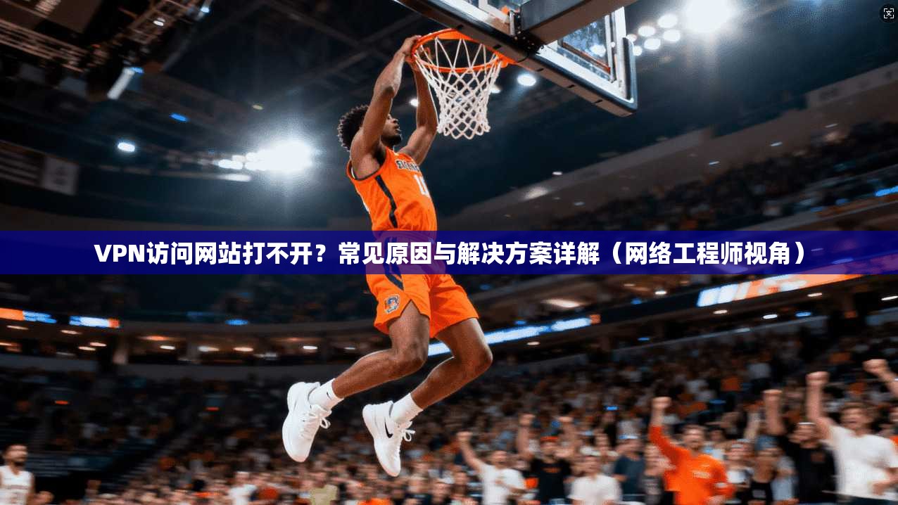 VPN访问网站打不开？常见原因与解决方案详解（网络工程师视角）