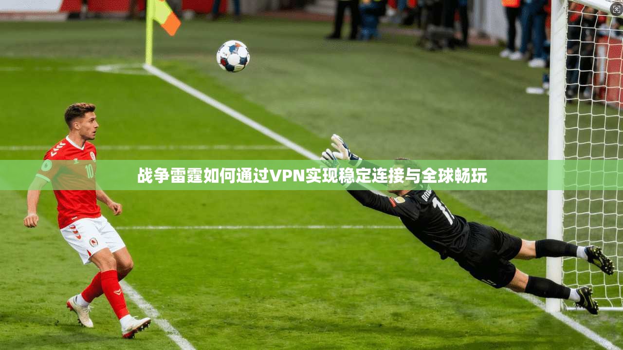 战争雷霆如何通过VPN实现稳定连接与全球畅玩