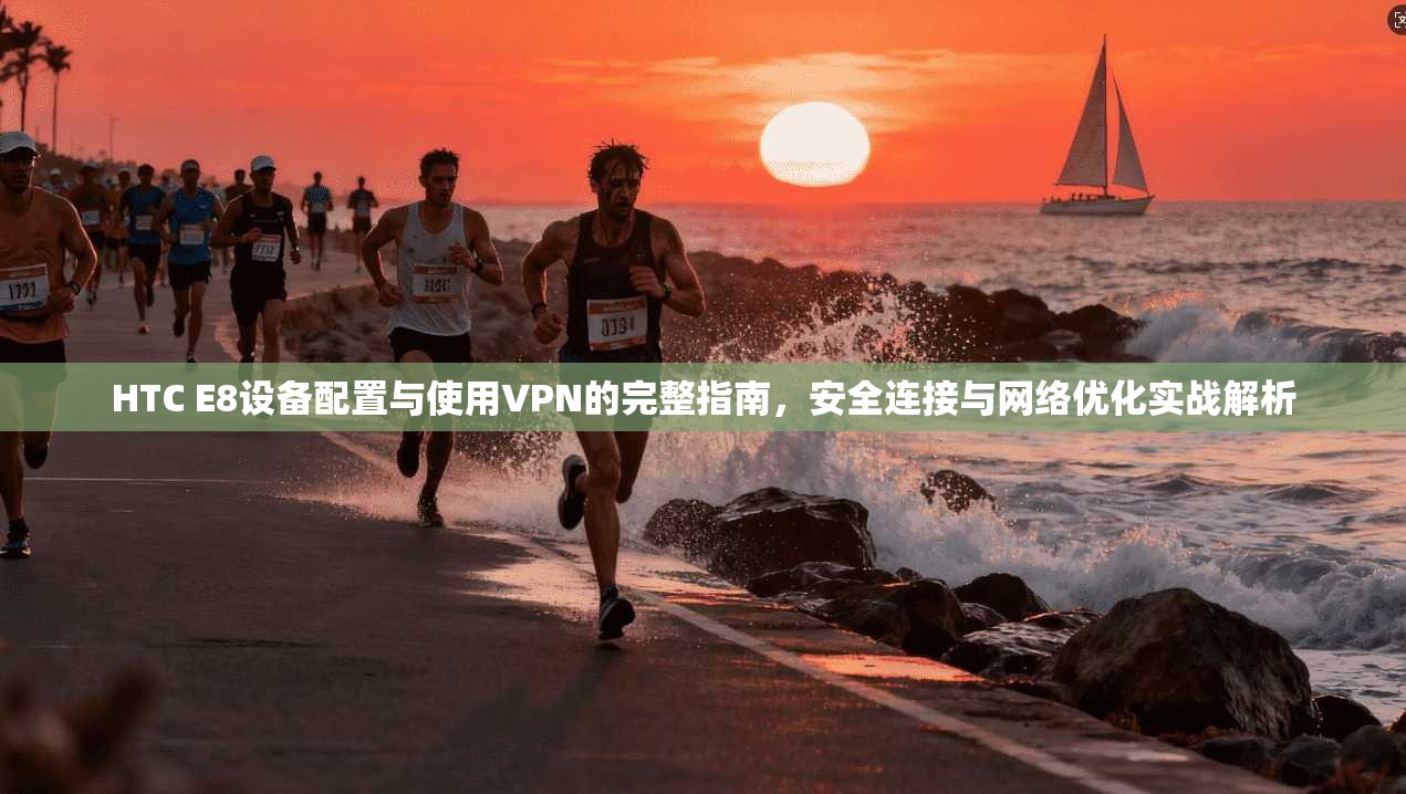HTC E8设备配置与使用VPN的完整指南，安全连接与网络优化实战解析