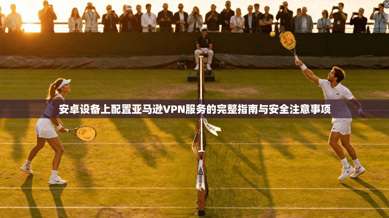 安卓设备上配置亚马逊VPN服务的完整指南与安全注意事项