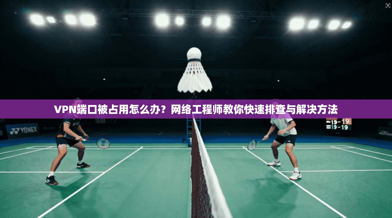 VPN端口被占用怎么办？网络工程师教你快速排查与解决方法