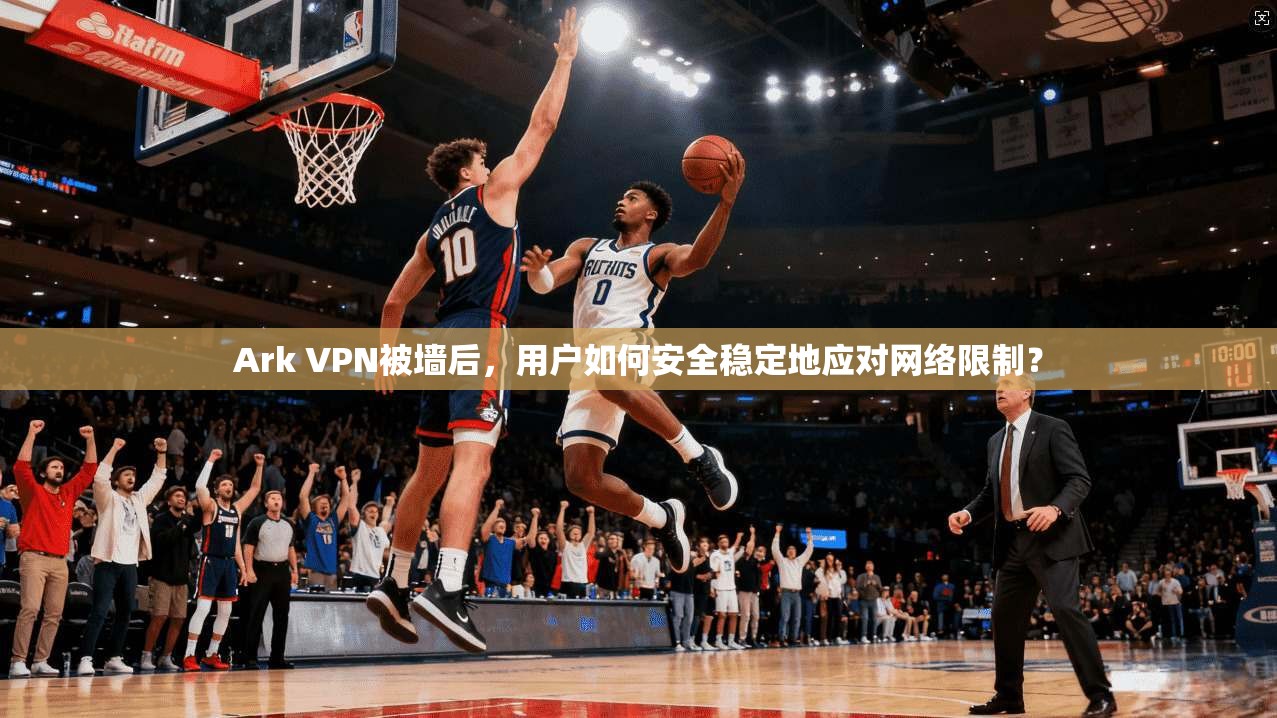 Ark VPN被墙后，用户如何安全稳定地应对网络限制？