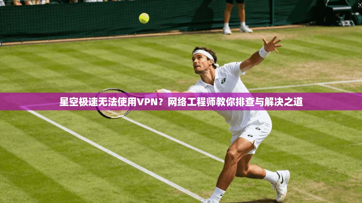 星空极速无法使用VPN?网络工程师教你排查与解决之道
