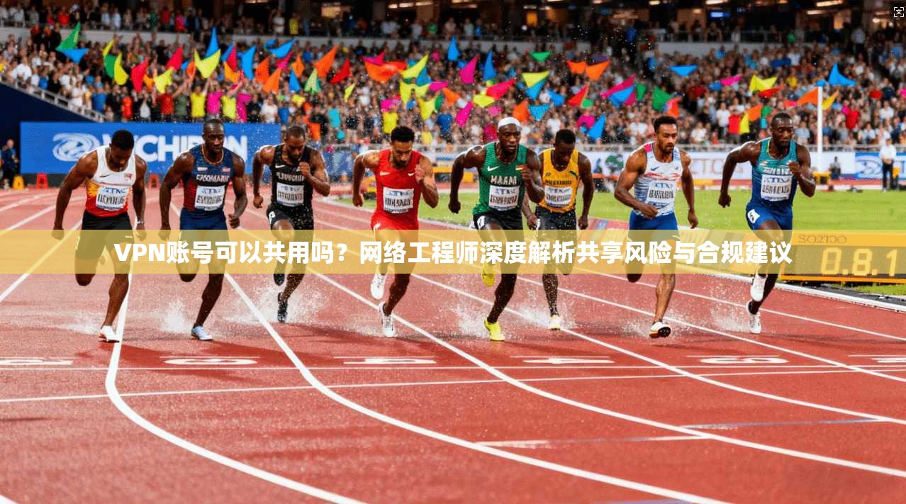 VPN账号可以共用吗？网络工程师深度解析共享风险与合规建议