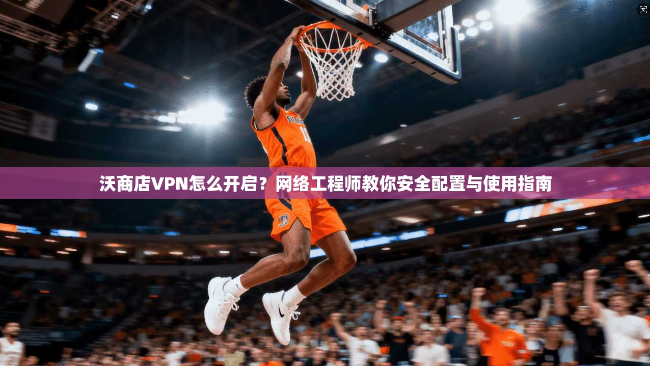沃商店VPN怎么开启？网络工程师教你安全配置与使用指南