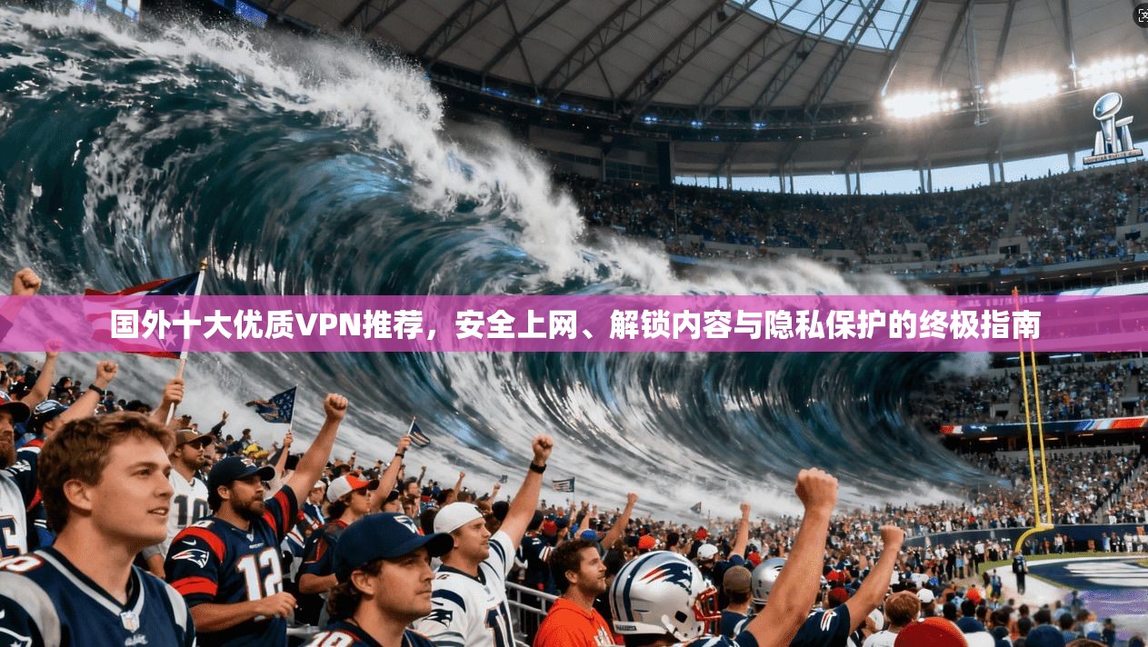 国外十大优质VPN推荐，安全上网、解锁内容与隐私保护的终极指南