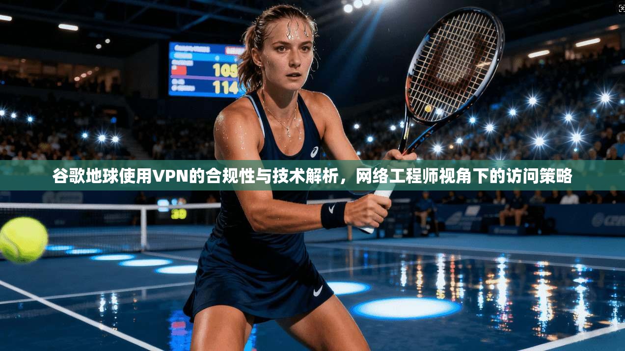 谷歌地球使用VPN的合规性与技术解析，网络工程师视角下的访问策略