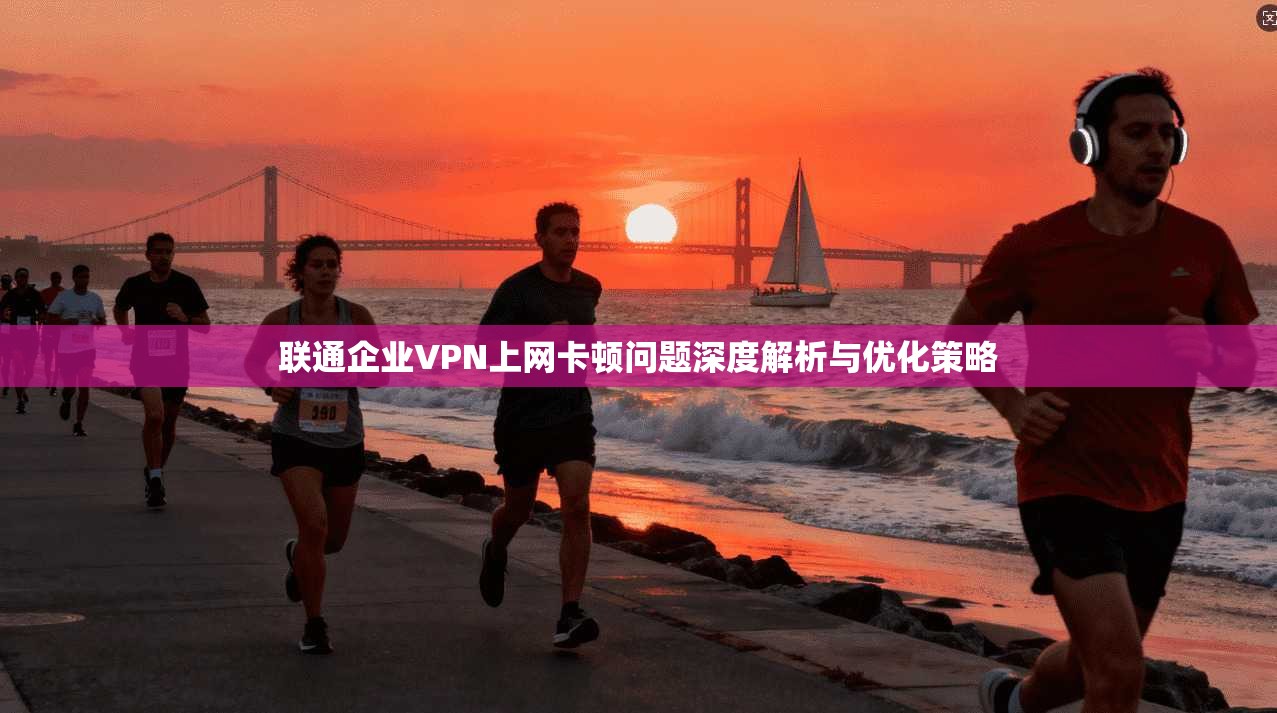 联通企业VPN上网卡顿问题深度解析与优化策略