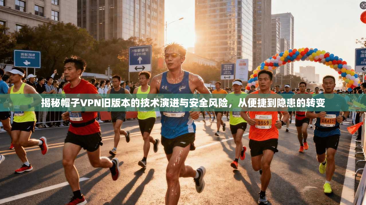 揭秘帽子VPN旧版本的技术演进与安全风险，从便捷到隐患的转变