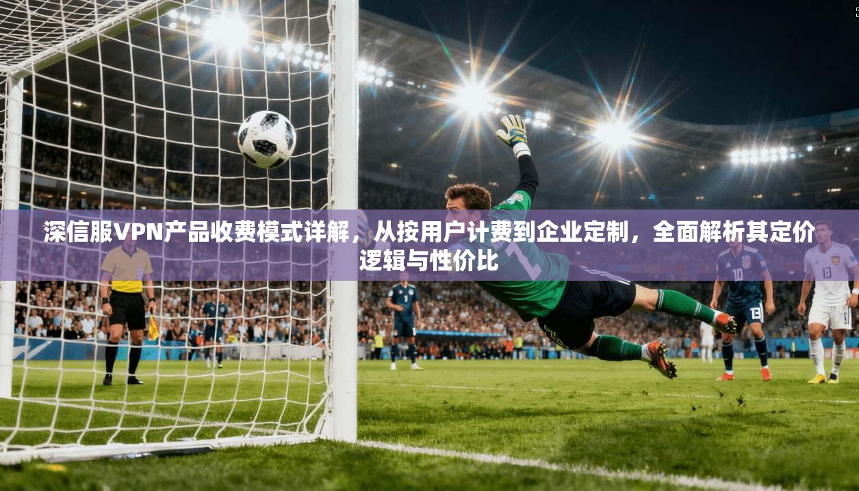 深信服VPN产品收费模式详解，从按用户计费到企业定制，全面解析其定价逻辑与性价比