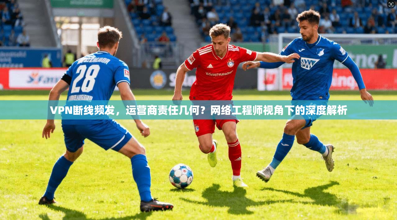 VPN断线频发，运营商责任几何？网络工程师视角下的深度解析
