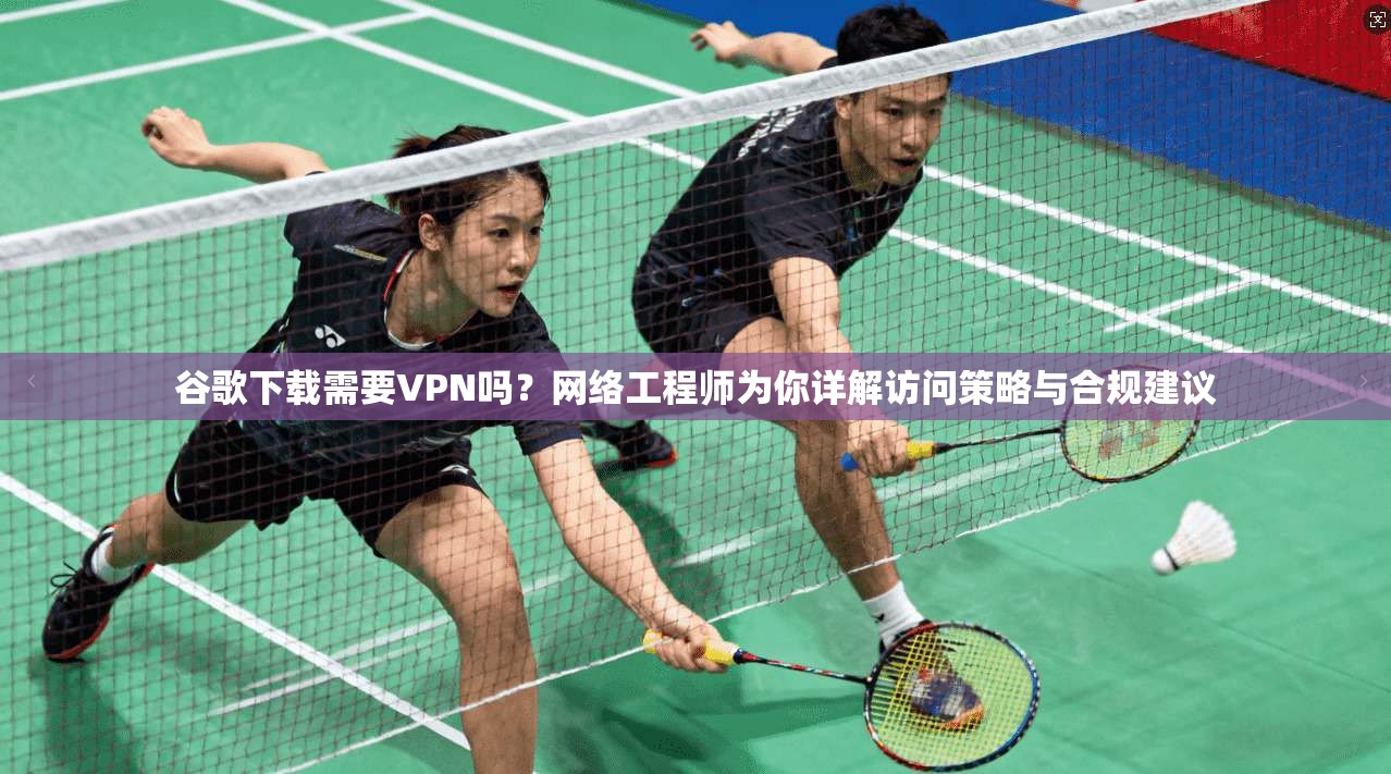 谷歌下载需要VPN吗？网络工程师为你详解访问策略与合规建议