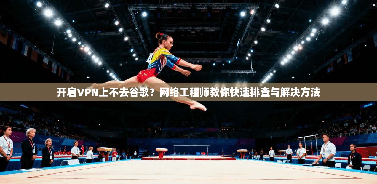 开启VPN上不去谷歌？网络工程师教你快速排查与解决方法