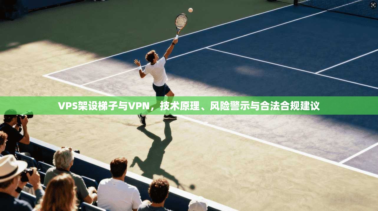 VPS架设梯子与VPN,技术原理、风险警示与合法合规建议