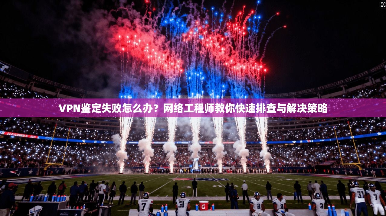 VPN鉴定失败怎么办？网络工程师教你快速排查与解决策略