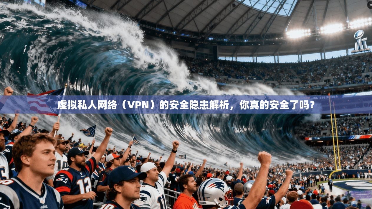 虚拟私人网络（VPN）的安全隐患解析，你真的安全了吗？