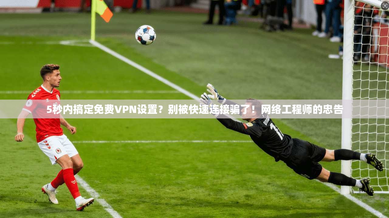 5秒内搞定免费VPN设置？别被快速连接骗了！网络工程师的忠告