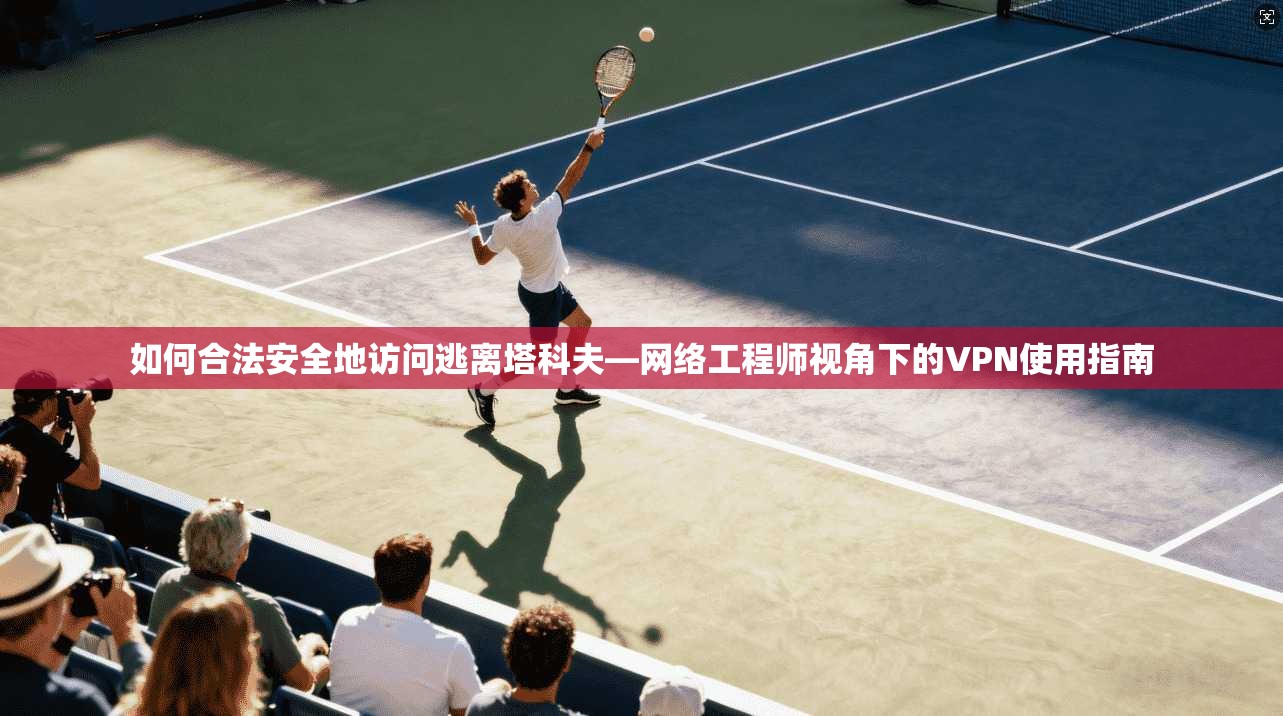 如何合法安全地访问逃离塔科夫—网络工程师视角下的VPN使用指南