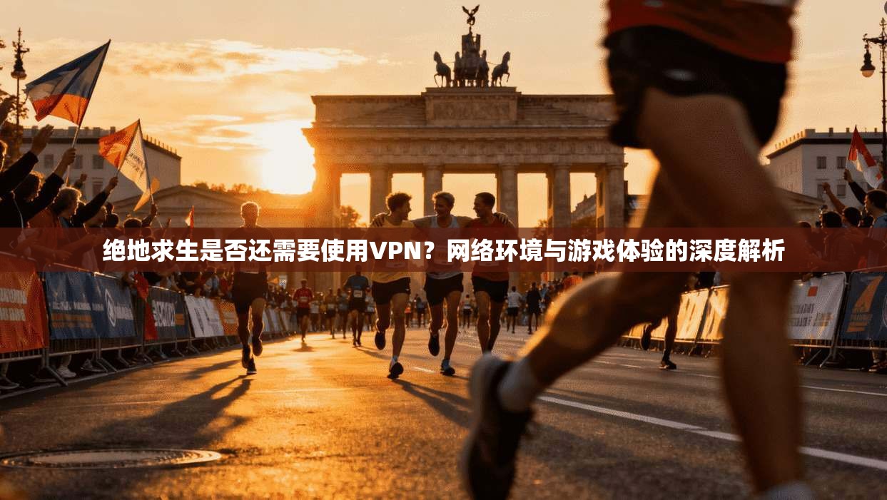 绝地求生是否还需要使用VPN？网络环境与游戏体验的深度解析