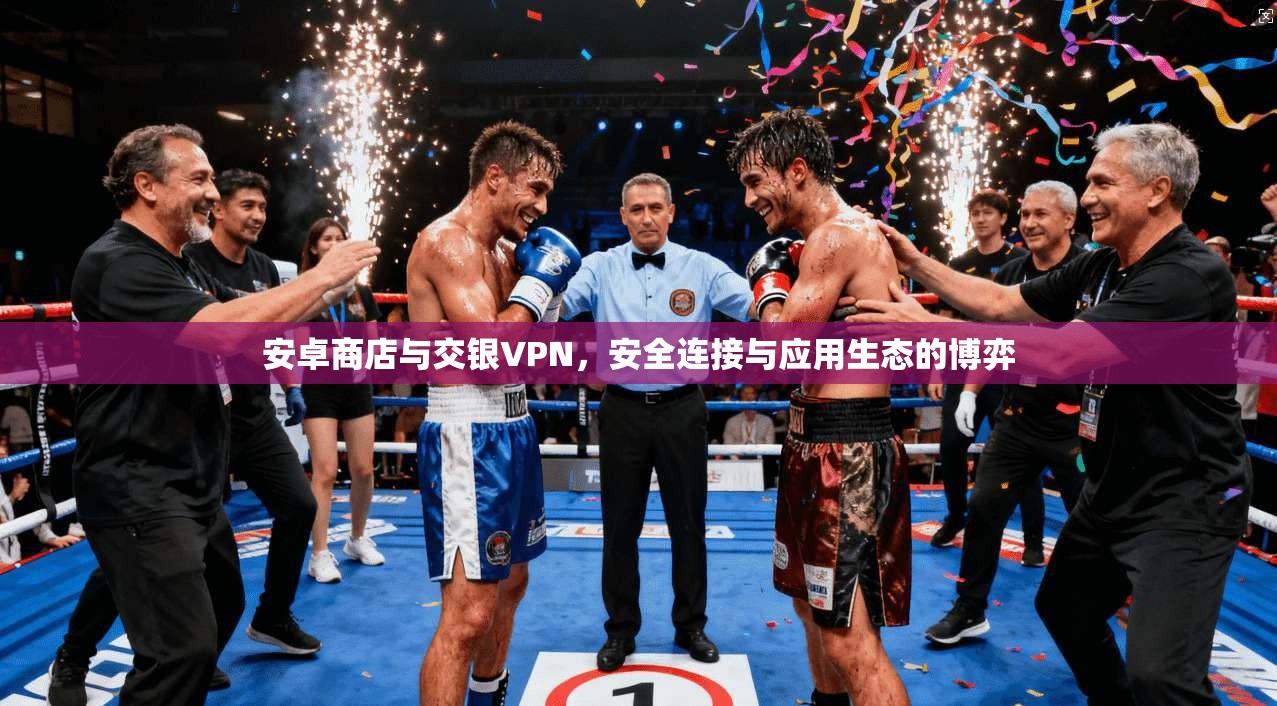 安卓商店与交银VPN,安全连接与应用生态的博弈
