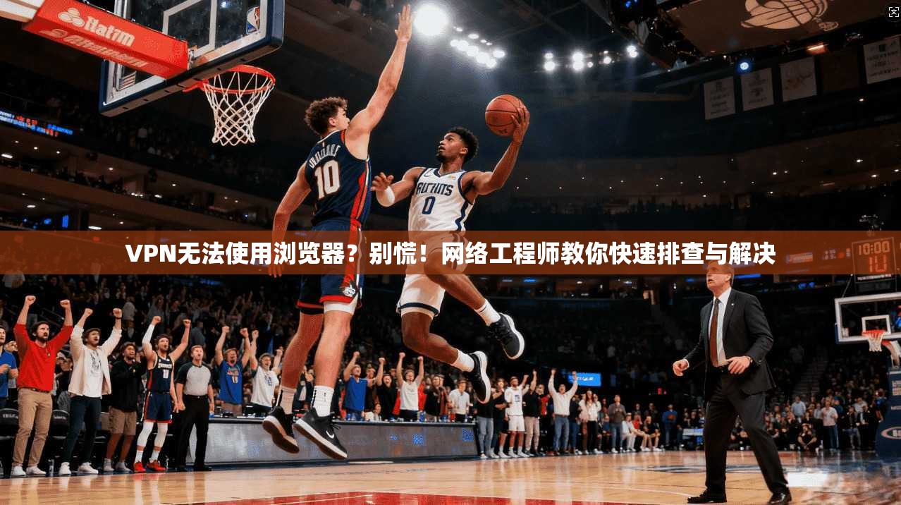 VPN无法使用浏览器？别慌！网络工程师教你快速排查与解决