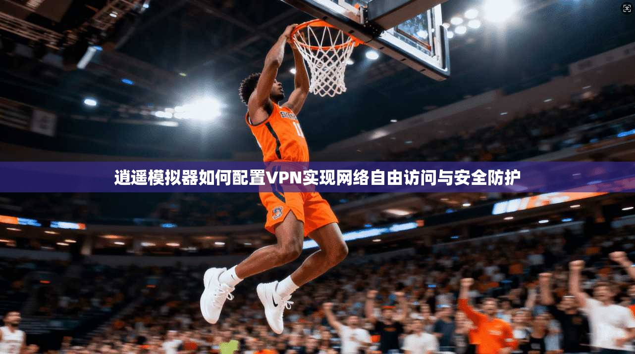 逍遥模拟器如何配置VPN实现网络自由访问与安全防护