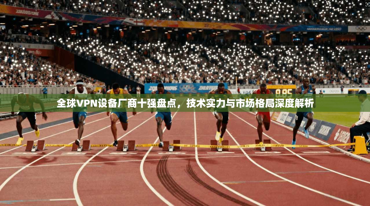 全球VPN设备厂商十强盘点，技术实力与市场格局深度解析