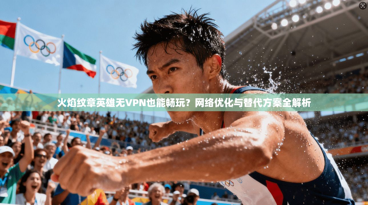 火焰纹章英雄无VPN也能畅玩？网络优化与替代方案全解析