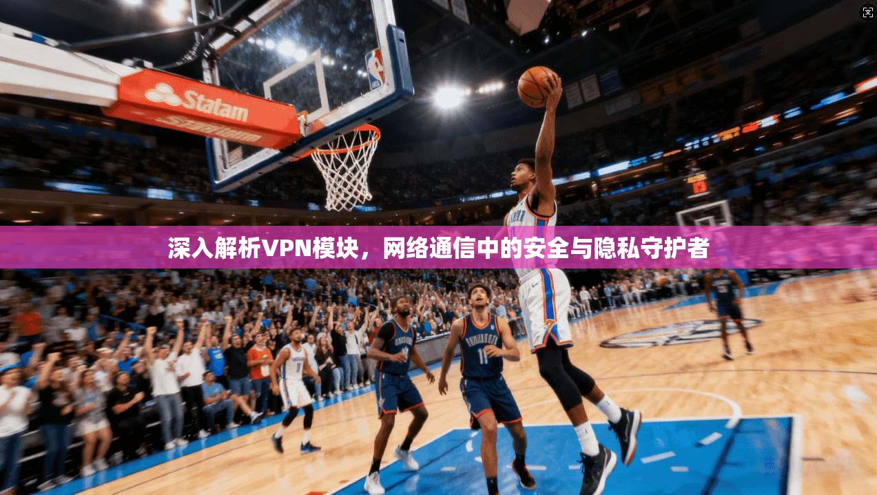 深入解析VPN模块，网络通信中的安全与隐私守护者
